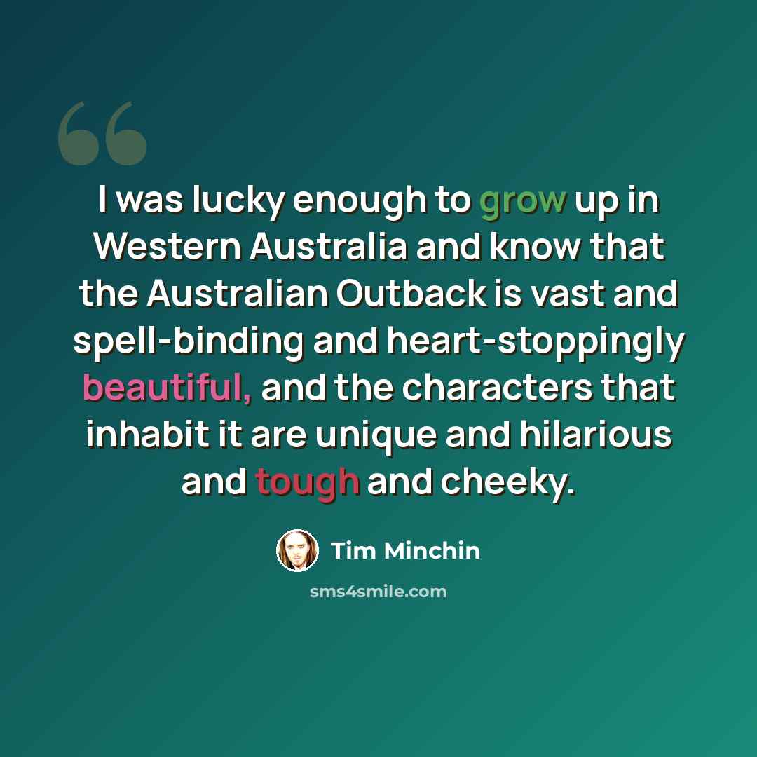 “I was lucky enough to grow up in Western Australia and know that the Australian Outback is vast and spell-binding and heart-stoppingly beautiful, and the characters that inhabit it are unique and hilarious and tough and cheeky.” quote by Tim Minchin