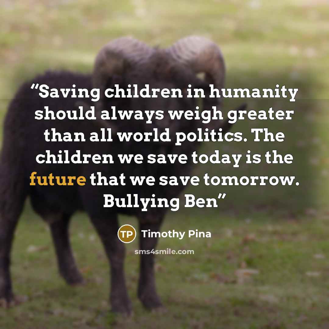 “Saving children in humanity should always weigh greater than all world politics. The children we save today is the future that we save tomorrow. Bullying Ben” quote by Timothy Pina