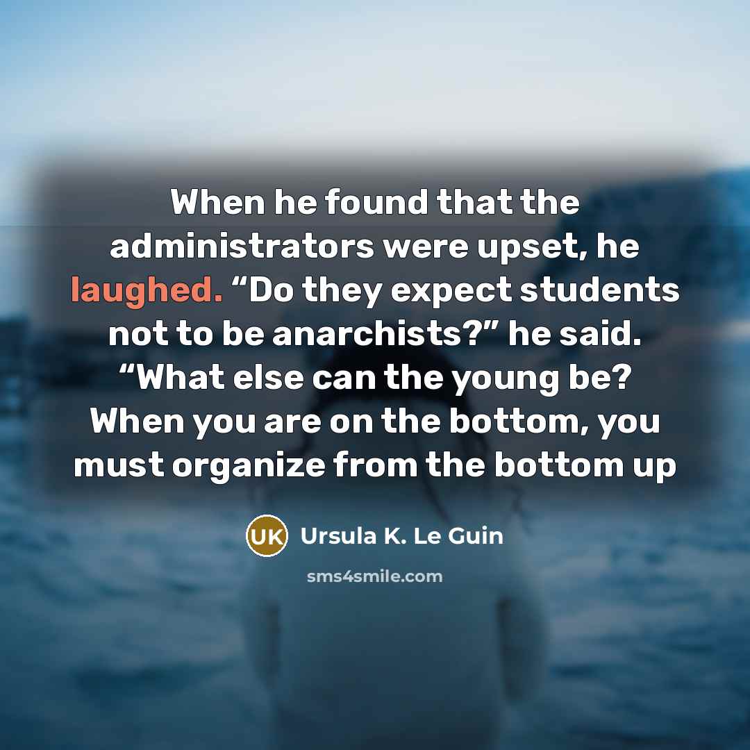 “When he found that the administrators were upset, he laughed. “Do they expect students not to be anarchists?” he said. “What else can the young be? When you are on the bottom, you must organize from the bottom up” quote by Ursula K. Le Guin