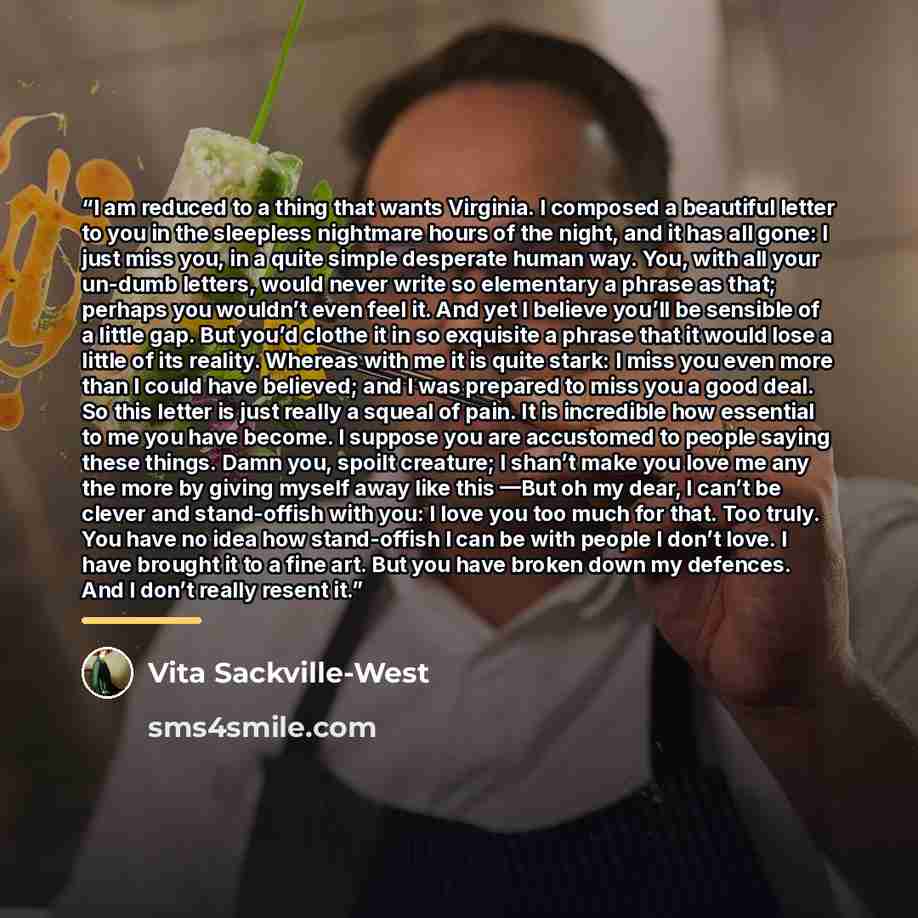 “I am reduced to a thing that wants Virginia. I composed a beautiful letter to you in the sleepless nightmare hours of the night, and it has all gone: I just miss you, in a quite simple desperate human way. You, with all your un-dumb letters, would never write so elementary a phrase as that…” quote by Vita Sackville-West