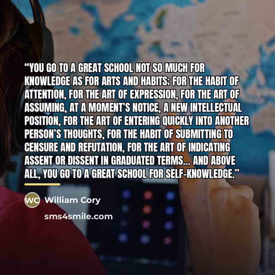 “You go to a great school not so much for knowledge as for arts and habits; for the habit of attention, for the art of expression, for the art of assuming, at a moment’s notice, a new intellectual position, for the art of entering quickly into another person’s thoughts, for the habit of submitting…” quote by William Cory