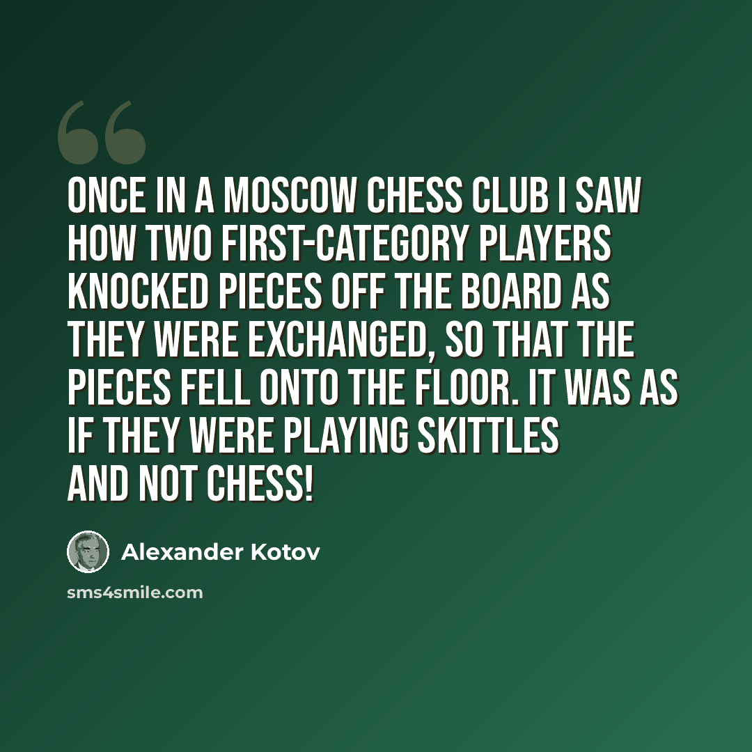 “Once in a Moscow chess club I saw how two first-category players knocked pieces off the board as they were exchanged, so that the pieces fell onto the floor. It was as if they were playing skittles and not chess!” quote by Alexander Kotov
