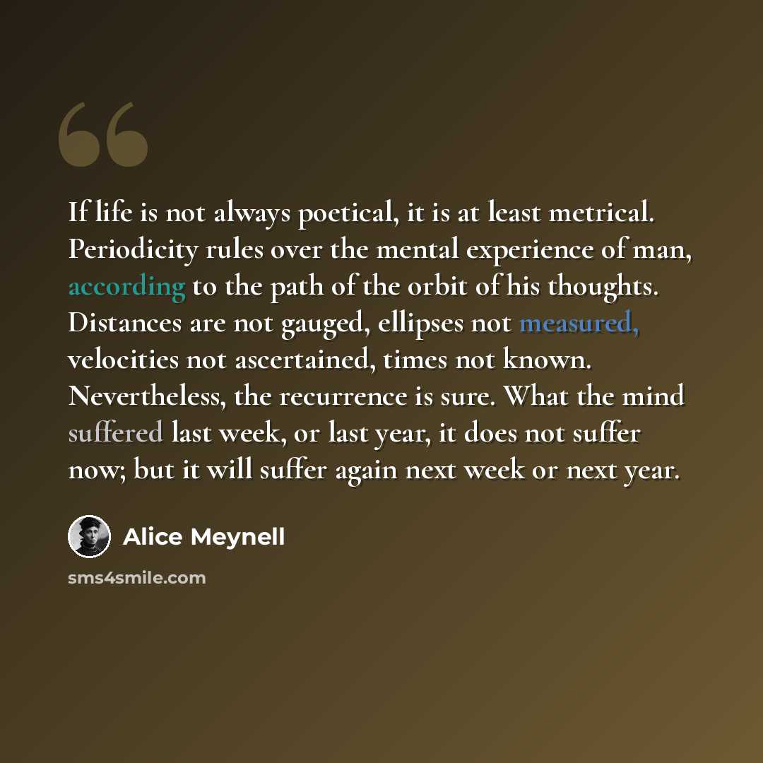 “If life is not always poetical, it is at least metrical. Periodicity rules over the mental experience of man, according to the path of the orbit of his thoughts. Distances are not gauged, ellipses not measured, velocities not ascertained, times not known. Nevertheless, the recurrence is sure. What…” quote by Alice Meynell