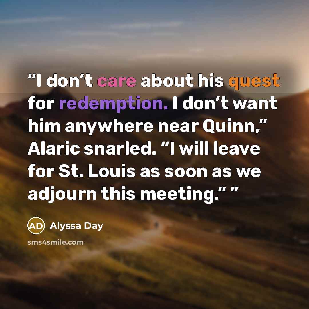“I don’t care about his quest for redemption. I don’t want him anywhere near Quinn,” Alaric snarled. “I will leave for St. Louis as soon as we adjourn this meeting.”” quote by Alyssa Day