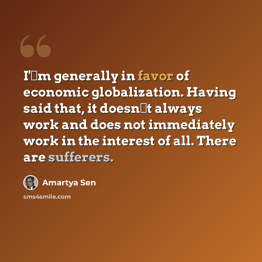“I'm generally in favor of economic globalization. Having said that, it doesnt always work and does not immediately work in the interest of all. There are sufferers.” quote by Amartya Sen