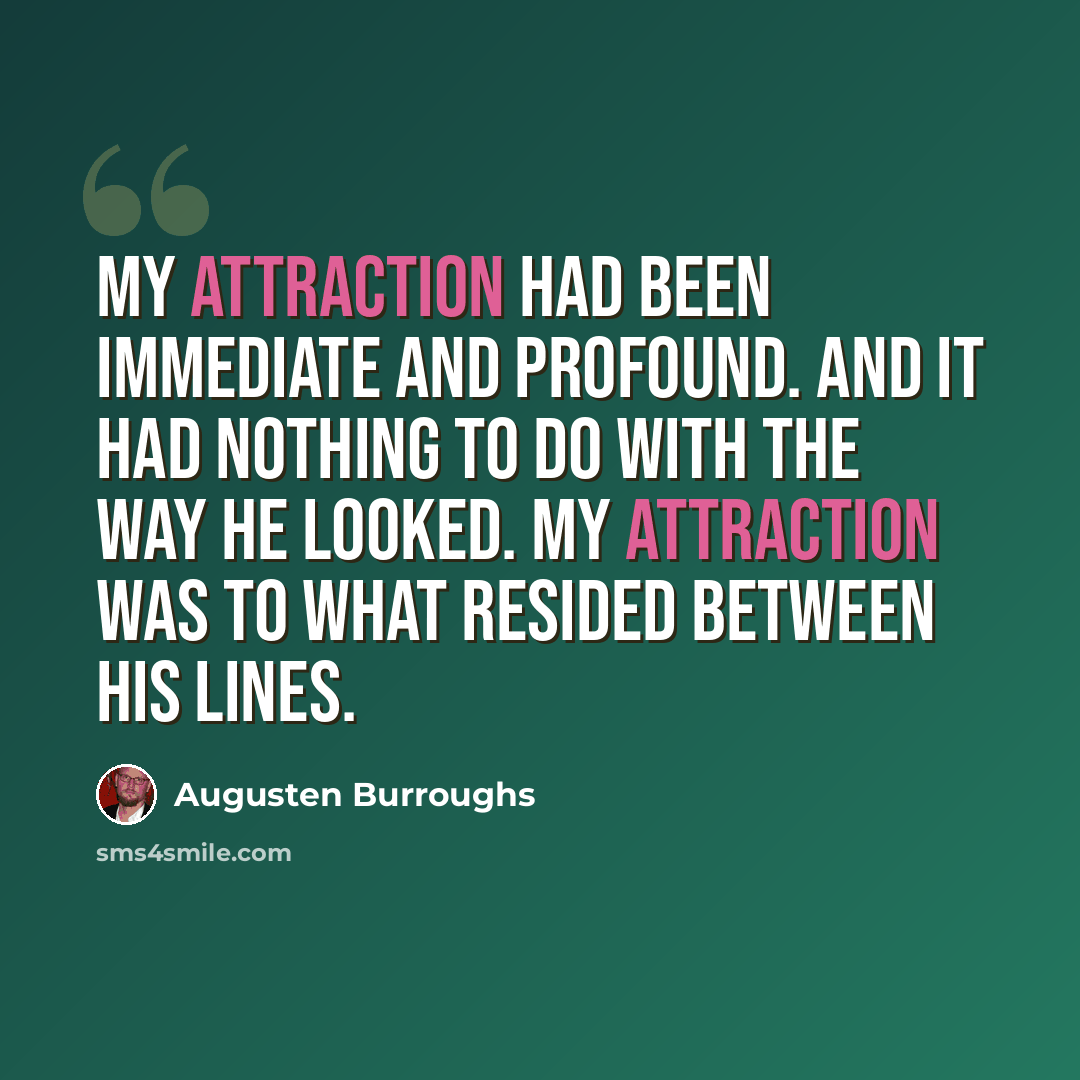 “My attraction had been immediate and profound. And it had nothing to do with the way he looked. My attraction was to what resided between his lines.” quote by Augusten Burroughs