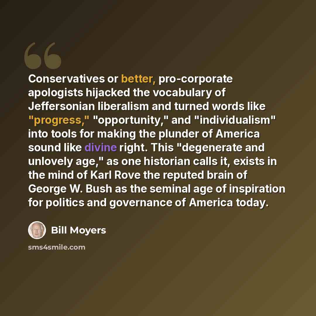 “Conservatives or better, pro-corporate apologists hijacked the vocabulary of Jeffersonian liberalism and turned words like "progress," "opportunity," and "individualism" into tools for making the plunder of America sound like divine right. This "degenerate and unlovely age," as one historian calls…” quote by Bill Moyers