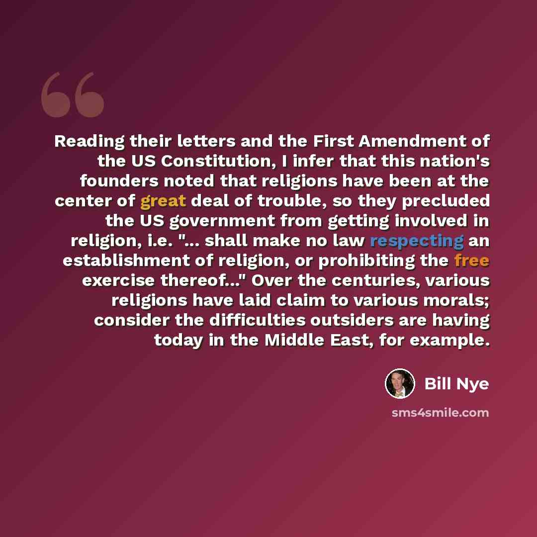 “Reading their letters and the First Amendment of the US Constitution, I infer that this nation's founders noted that religions have been at the center of great deal of trouble, so they precluded the US government from getting involved in religion, i.e. "... shall make no law respecting an…” quote by Bill Nye