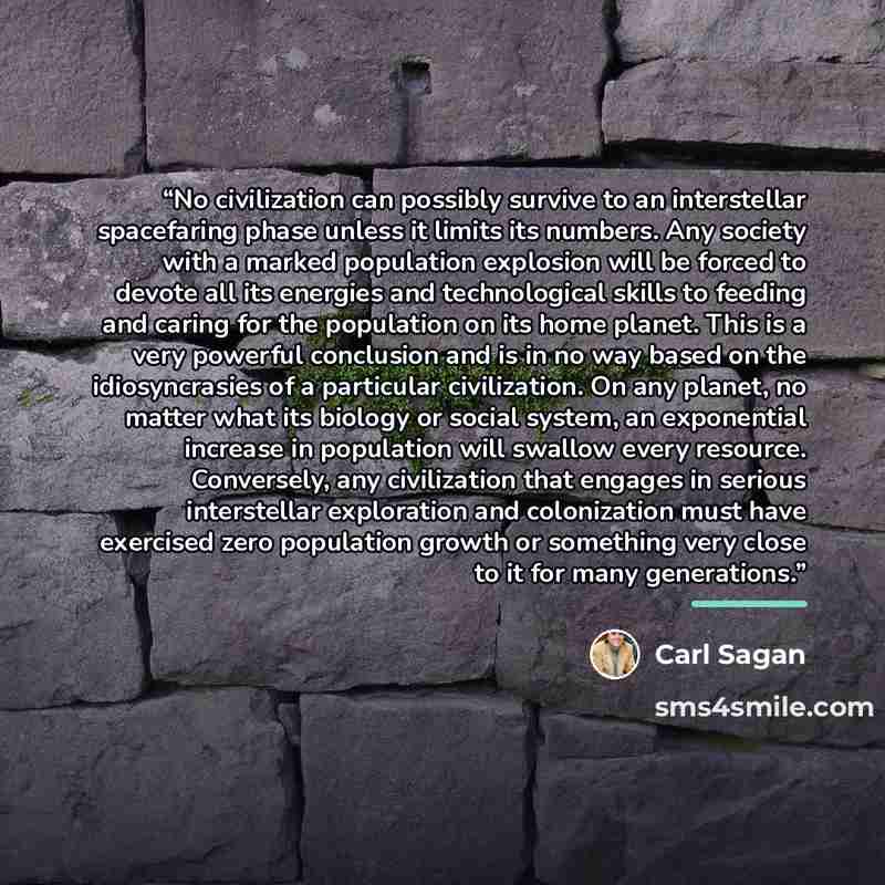 “No civilization can possibly survive to an interstellar spacefaring phase unless it limits its numbers. Any society with a marked population explosion will be forced to devote all its energies and technological skills to feeding and caring for the population on its home planet. This is a very…” quote by Carl Sagan