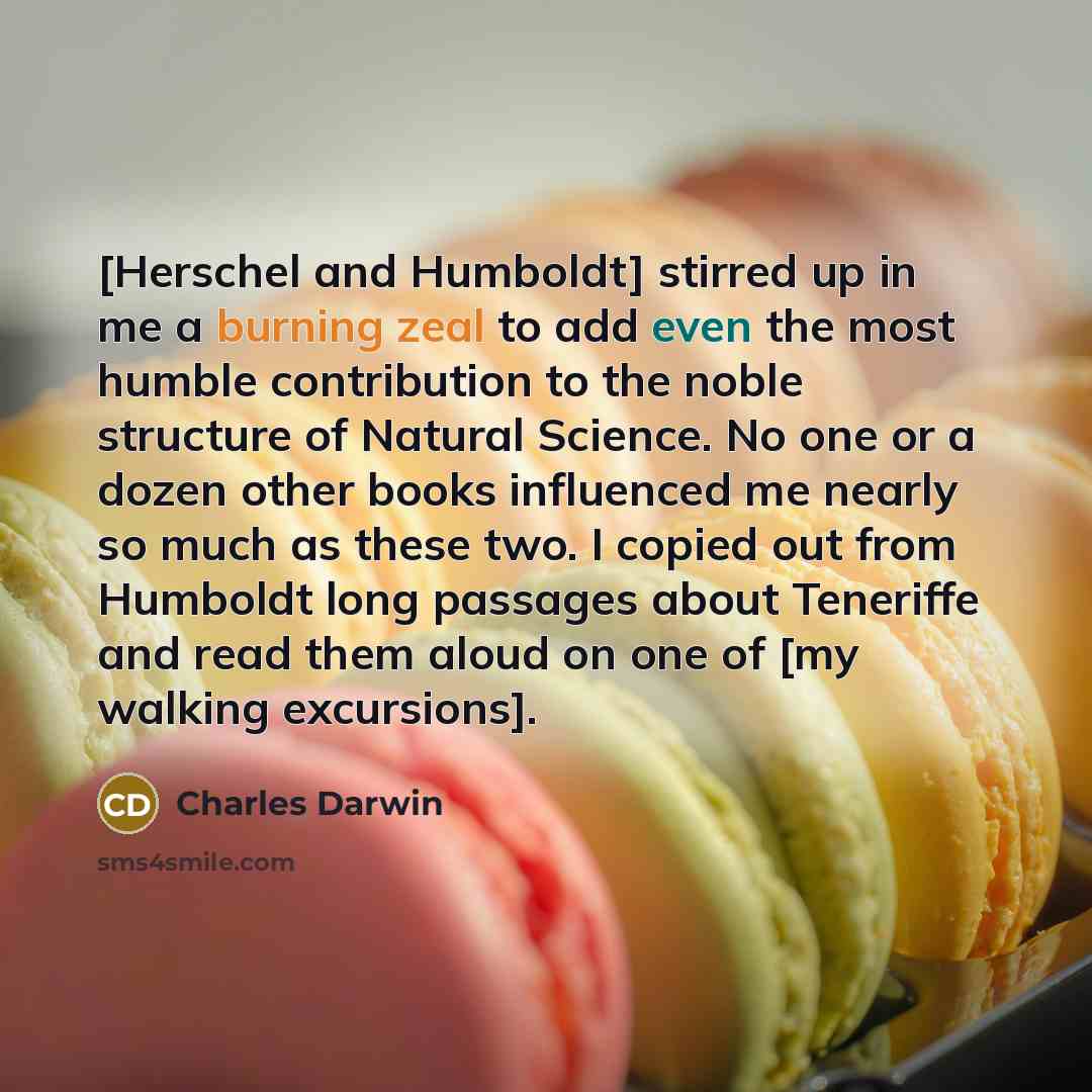 “[Herschel and Humboldt] stirred up in me a burning zeal to add even the most humble contribution to the noble structure of Natural Science. No one or a dozen other books influenced me nearly so much as these two. I copied out from Humboldt long passages about Teneriffe and read them aloud on one…” quote by Charles Darwin
