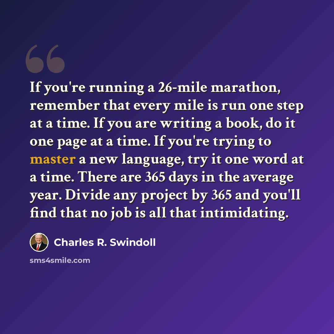 “If you're running a 26-mile marathon, remember that every mile is run one step at a time. If you are writing a book, do it one page at a time. If you're trying to master a new language, try it one word at a time. There are 365 days in the average year. Divide any project by 365 and you'll find…” quote by Charles R. Swindoll
