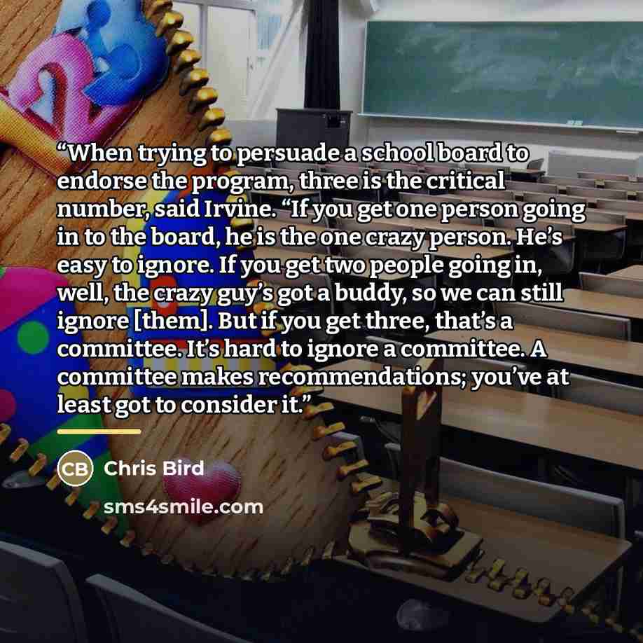 “When trying to persuade a school board to endorse the program, three is the critical number, said Irvine. “If you get one person going in to the board, he is the one crazy person. He’s easy to ignore. If you get two people going in, well, the crazy guy’s got a buddy, so we can still ignore [them]…” quote by Chris Bird