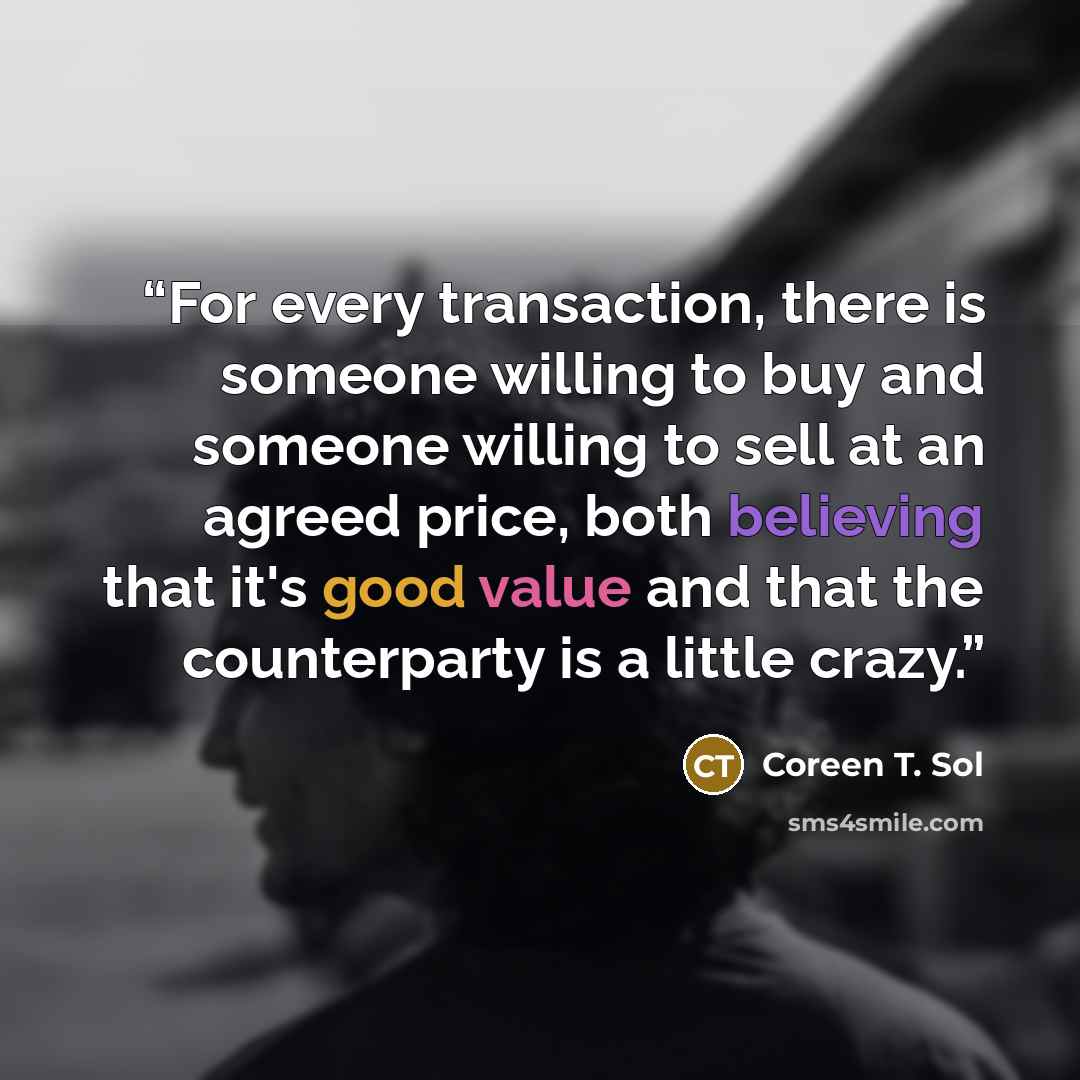 “For every transaction, there is someone willing to buy and someone willing to sell at an agreed price, both believing that it's good value and that the counterparty is a little crazy.” quote by Coreen T. Sol