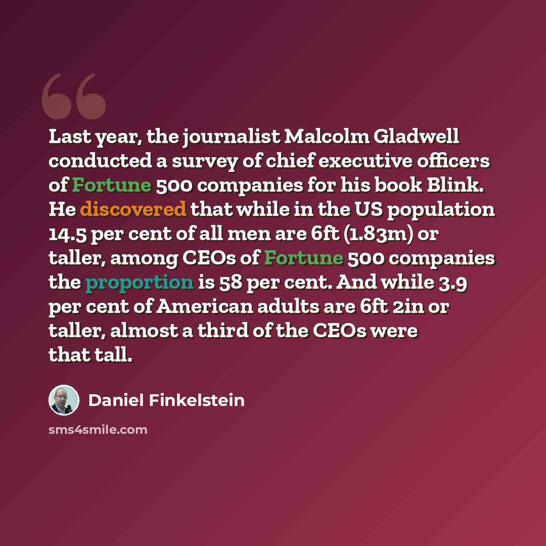 “Last year, the journalist Malcolm Gladwell conducted a survey of chief executive officers of Fortune 500 companies for his book Blink. He discovered that while in the US population 14.5 per cent of all men are 6ft (1.83m) or taller, among CEOs of Fortune 500 companies the proportion is 58 per…” quote by Daniel Finkelstein