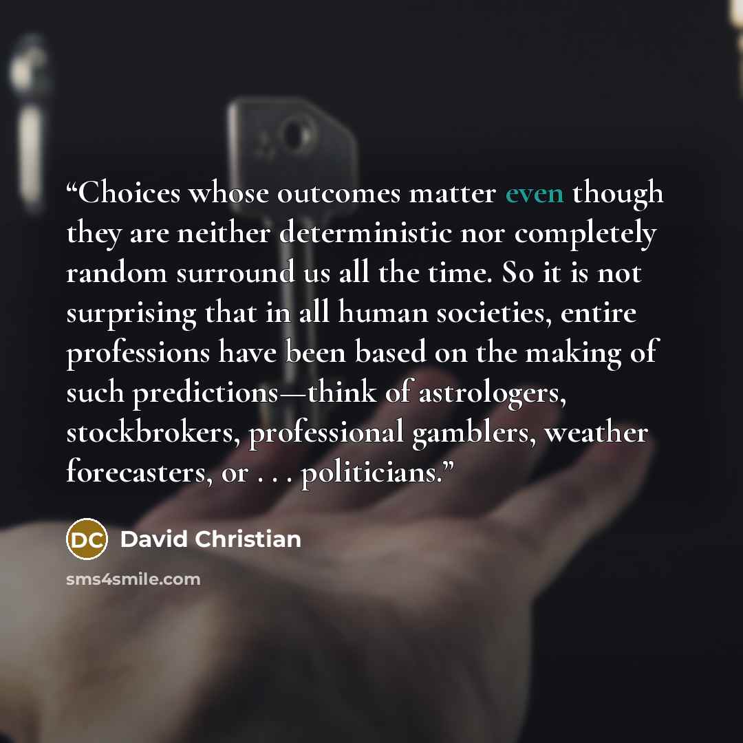 “Choices whose outcomes matter even though they are neither deterministic nor completely random surround us all the time. So it is not surprising that in all human societies, entire professions have been based on the making of such predictions—think of astrologers, stockbrokers, professional…” quote by David Christian