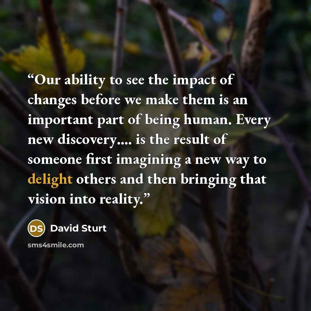 “Our ability to see the impact of changes before we make them is an important part of being human. Every new discovery…. is the result of someone first imagining a new way to delight others and then bringing that vision into reality.” quote by David Sturt