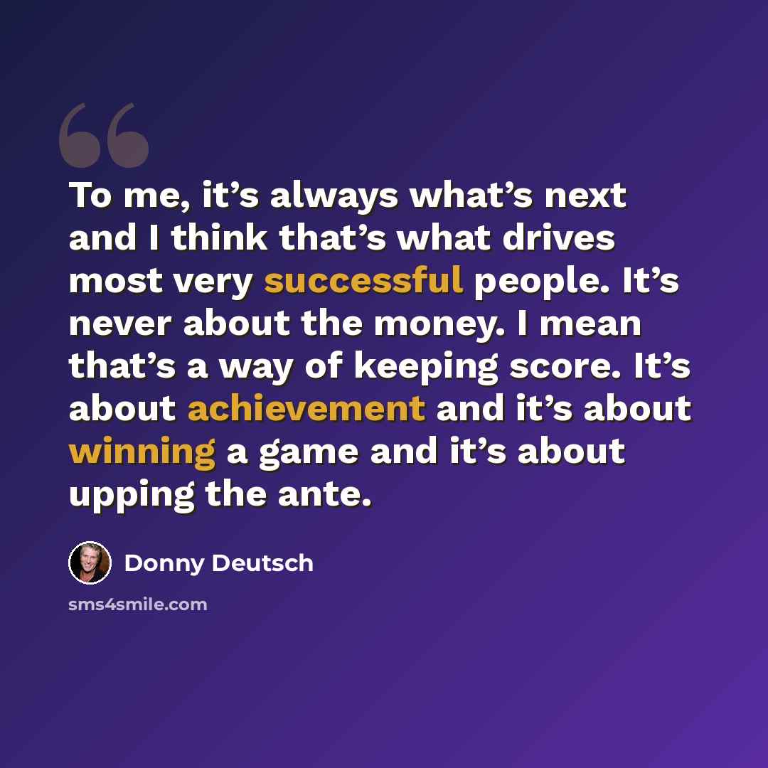 “To me, it’s always what’s next and I think that’s what drives most very successful people. It’s never about the money. I mean that’s a way of keeping score. It’s about achievement and it’s about winning a game and it’s about upping the ante.” quote by Donny Deutsch