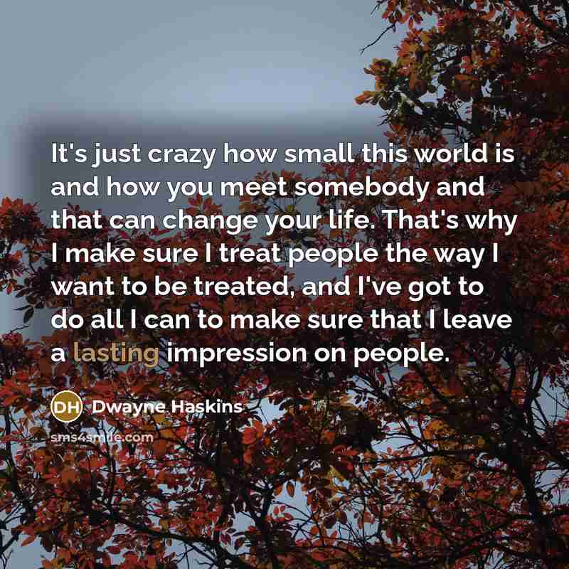“It's just crazy how small this world is and how you meet somebody and that can change your life. That's why I make sure I treat people the way I want to be treated, and I've got to do all I can to make sure that I leave a lasting impression on people.” quote by Dwayne Haskins