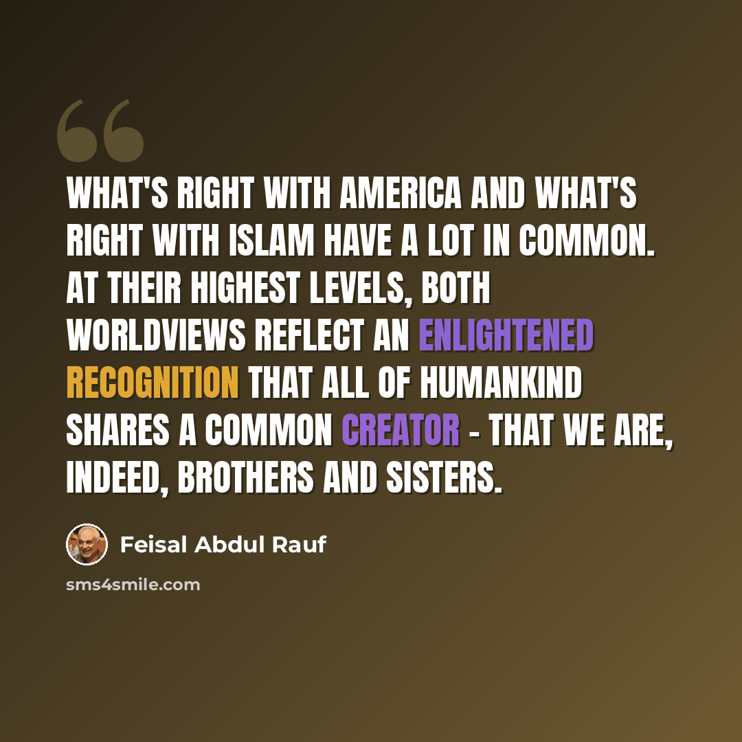 “What's right with America and what's right with Islam have a lot in common. At their highest levels, both worldviews reflect an enlightened recognition that all of humankind shares a common Creator - that we are, indeed, brothers and sisters.” quote by Feisal Abdul Rauf