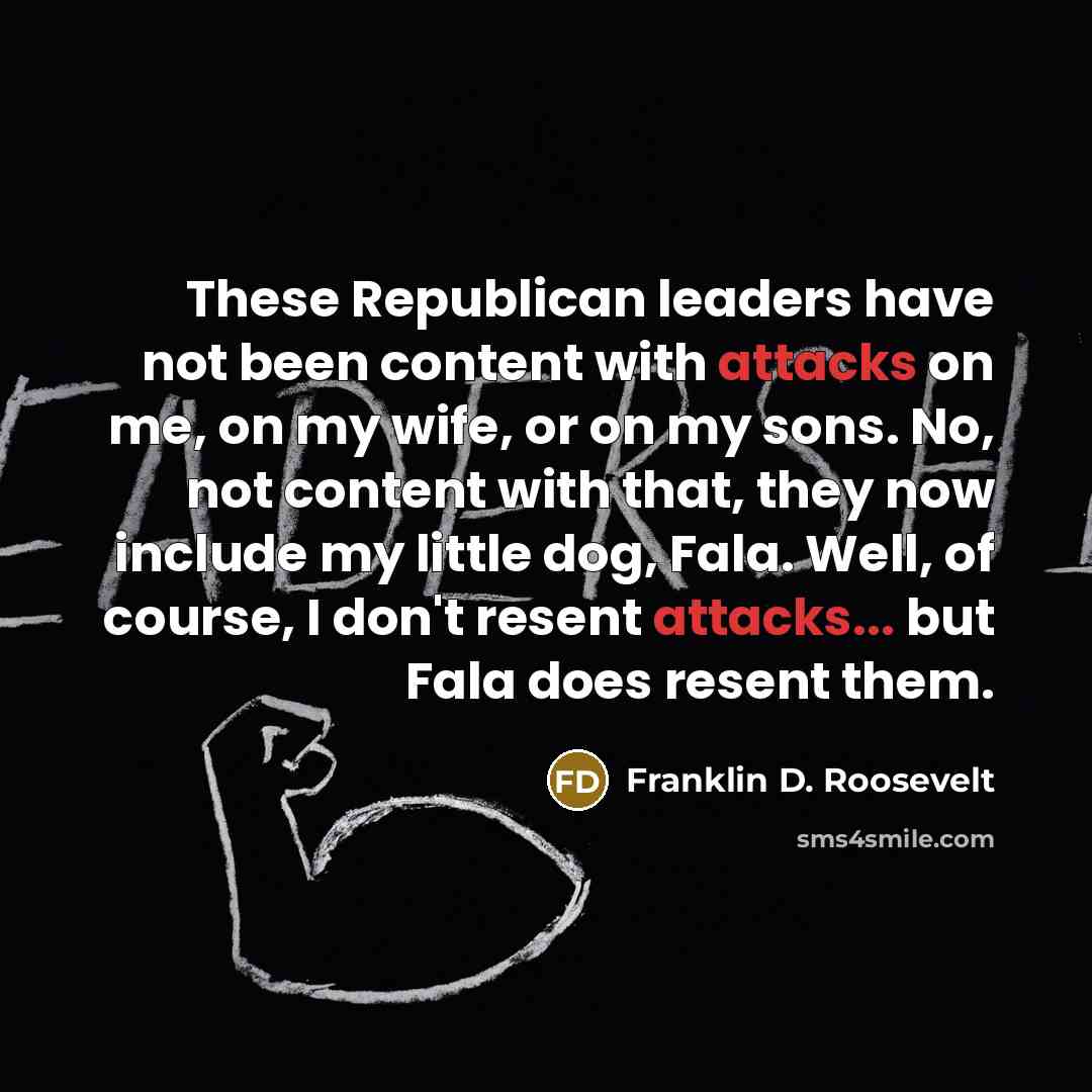 “These Republican leaders have not been content with attacks on me, on my wife, or on my sons. No, not content with that, they now include my little dog, Fala. Well, of course, I don't resent attacks... but Fala does resent them.” quote by Franklin D. Roosevelt