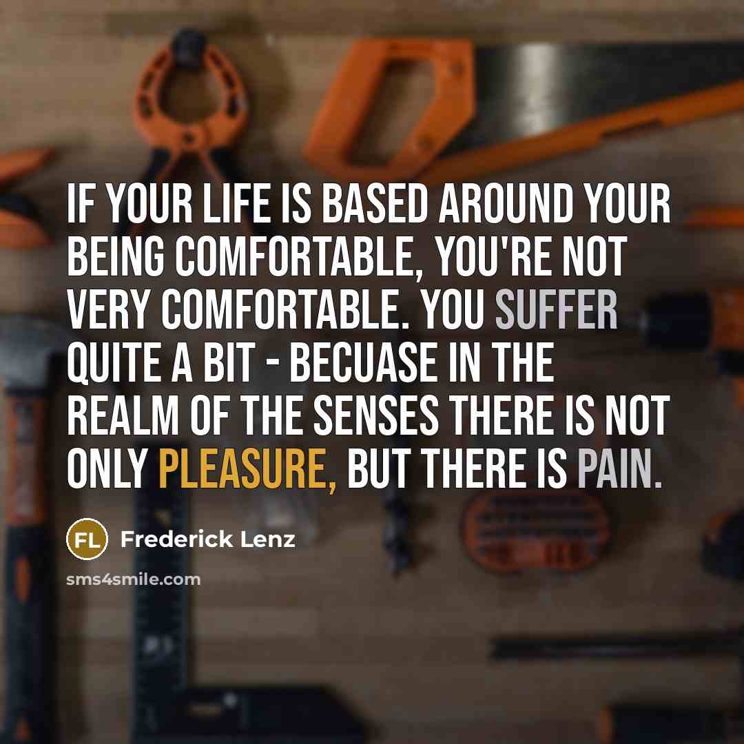 “If your life is based around your being comfortable, you're not very comfortable. You suffer quite a bit - becuase in the realm of the senses there is not only pleasure, but there is pain.” quote by Frederick Lenz