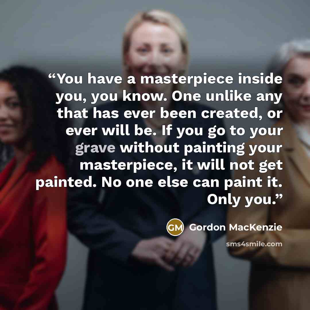 “You have a masterpiece inside you, you know. One unlike any that has ever been created, or ever will be. If you go to your grave without painting your masterpiece, it will not get painted. No one else can paint it. Only you.” quote by Gordon MacKenzie