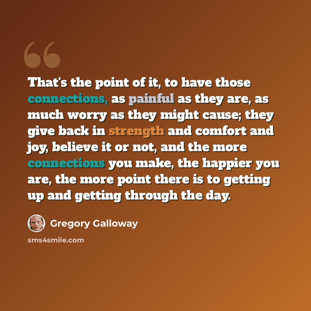 “That's the point of it, to have those connections, as painful as they are, as much worry as they might cause; they give back in strength and comfort and joy, believe it or not, and the more connections you make, the happier you are, the more point there is to getting up and getting through the day.” quote by Gregory Galloway
