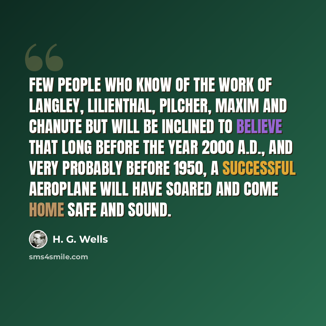 “Few people who know of the work of Langley, Lilienthal, Pilcher, Maxim and Chanute but will be inclined to believe that long before the year 2000 A.D., and very probably before 1950, a successful aeroplane will have soared and come home safe and sound.” quote by H. G. Wells