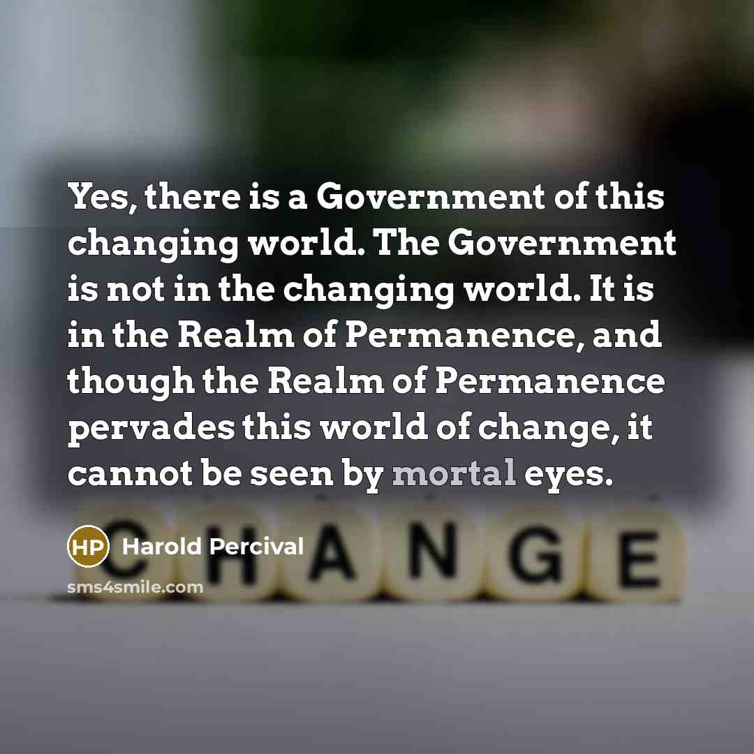 “Yes, there is a Government of this changing world. The Government is not in the changing world. It is in the Realm of Permanence, and though the Realm of Permanence pervades this world of change, it cannot be seen by mortal eyes.” quote by Harold Percival