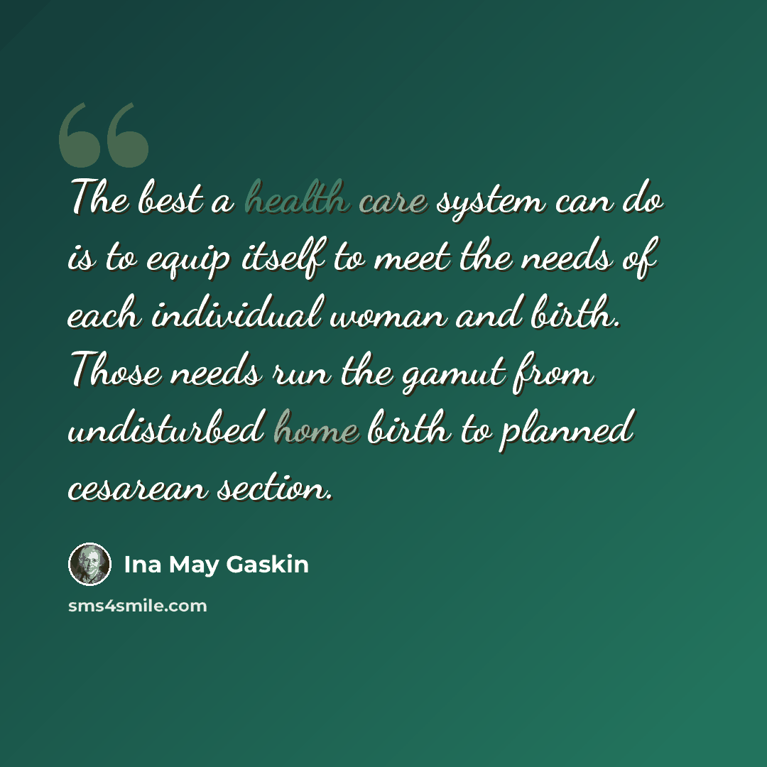 “The best a health care system can do is to equip itself to meet the needs of each individual woman and birth. Those needs run the gamut from undisturbed home birth to planned cesarean section.” quote by Ina May Gaskin