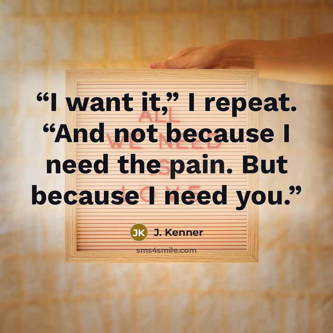 “I want it,” I repeat. “And not because I need the pain. But because I need you.” quote by J. Kenner