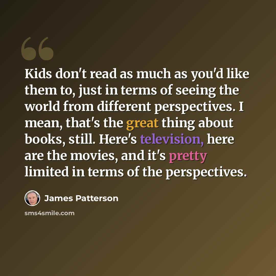 “Kids don't read as much as you'd like them to, just in terms of seeing the world from different perspectives. I mean, that's the great thing about books, still. Here's television, here are the movies, and it's pretty limited in terms of the perspectives.” quote by James Patterson