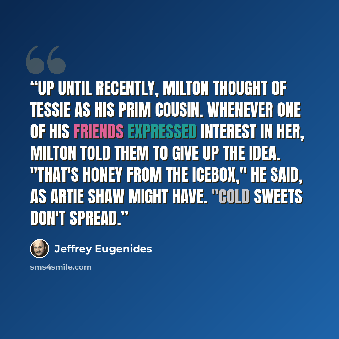 “Up until recently, Milton thought of Tessie as his prim cousin. Whenever one of his friends expressed interest in her, Milton told them to give up the idea. "That's honey from the icebox," he said, As Artie Shaw might have. "Cold sweets don't spread.” quote by Jeffrey Eugenides
