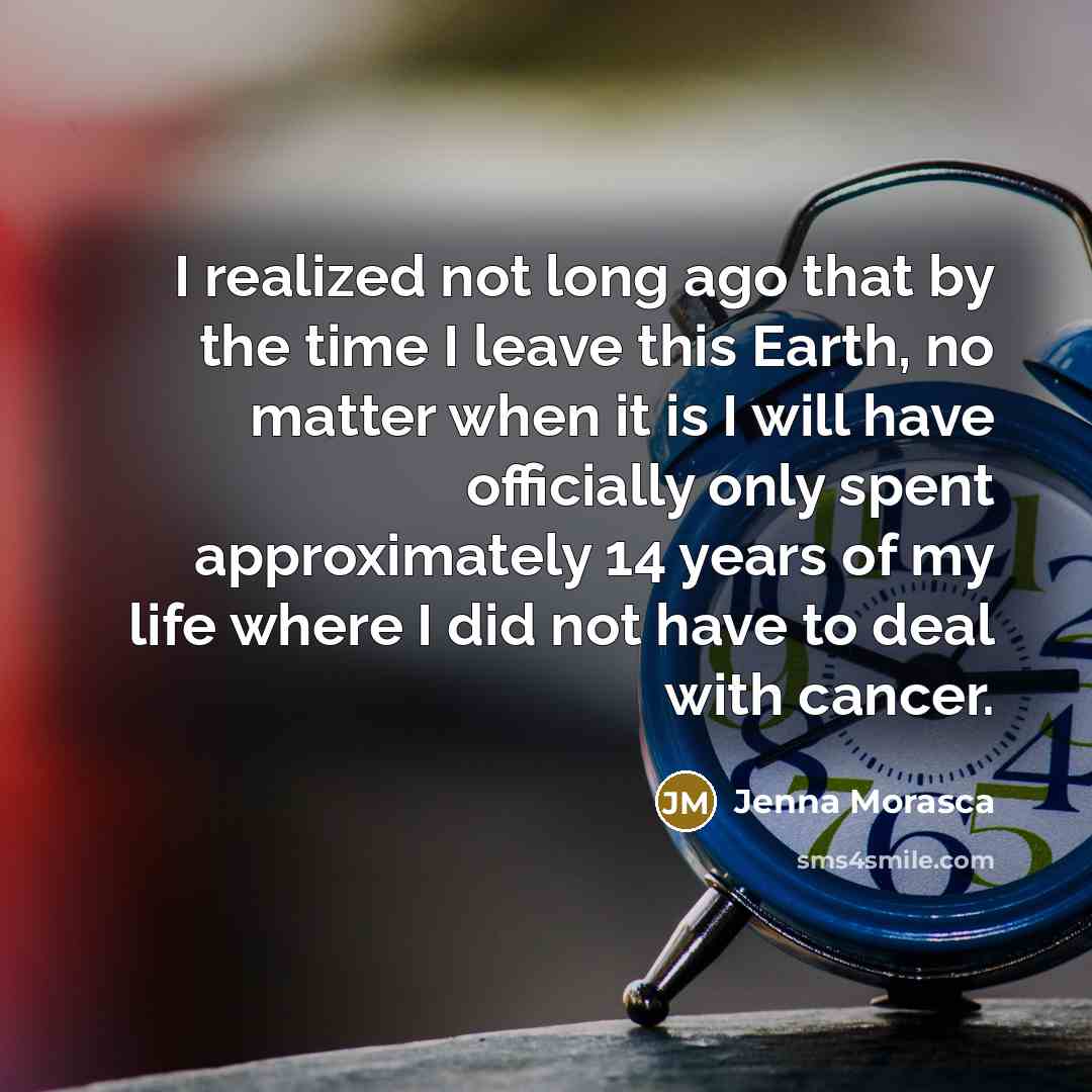 “I realized not long ago that by the time I leave this Earth, no matter when it is I will have officially only spent approximately 14 years of my life where I did not have to deal with cancer.” quote by Jenna Morasca