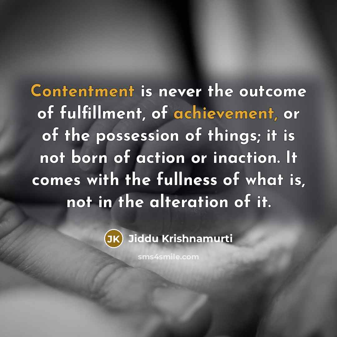 “Contentment is never the outcome of fulfillment, of achievement, or of the possession of things; it is not born of action or inaction. It comes with the fullness of what is, not in the alteration of it.” quote by Jiddu Krishnamurti