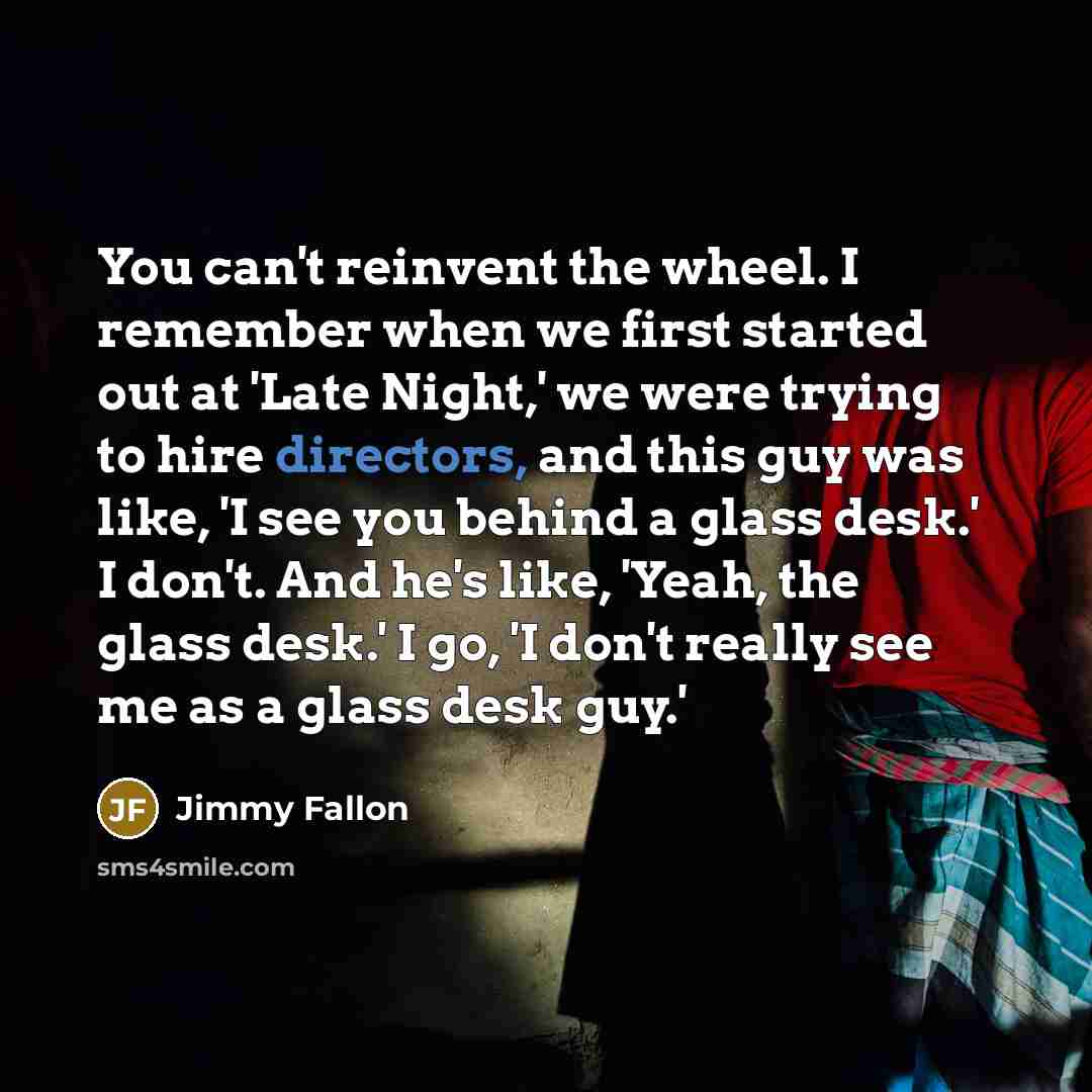 “You can't reinvent the wheel. I remember when we first started out at 'Late Night,' we were trying to hire directors, and this guy was like, 'I see you behind a glass desk.' I don't. And he's like, 'Yeah, the glass desk.' I go, 'I don't really see me as a glass desk guy.'” quote by Jimmy Fallon