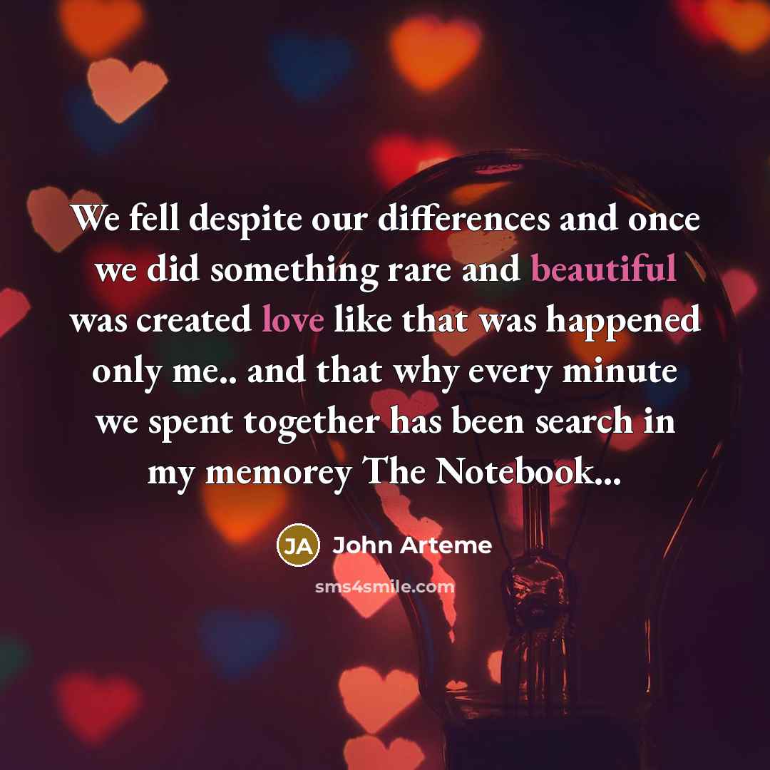 “We fell despite our differences and once we did something rare and beautiful was created love like that was happened only me.. and that why every minute we spent together has been search in my memorey The Notebook…” quote by John Arteme