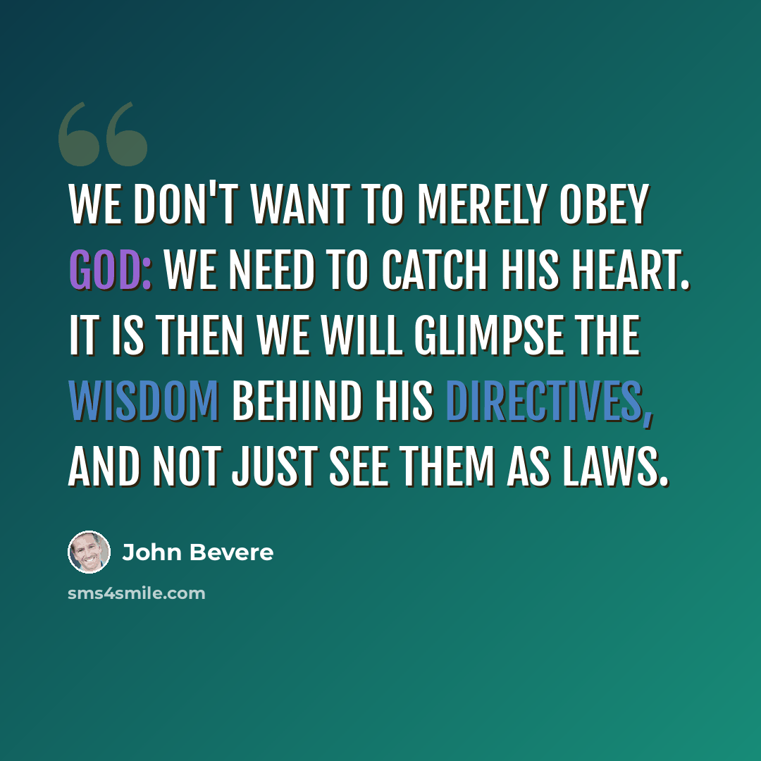 “We don't want to merely obey God: we need to catch His heart. It is then we will glimpse the wisdom behind His directives, and not just see them as laws.” quote by John Bevere