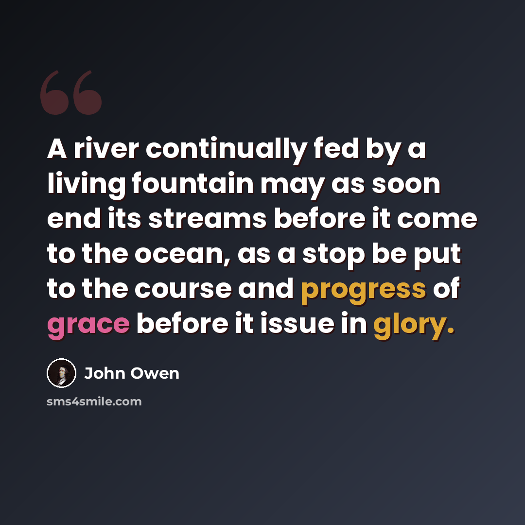 “A river continually fed by a living fountain may as soon end its streams before it come to the ocean, as a stop be put to the course and progress of grace before it issue in glory.” quote by John Owen