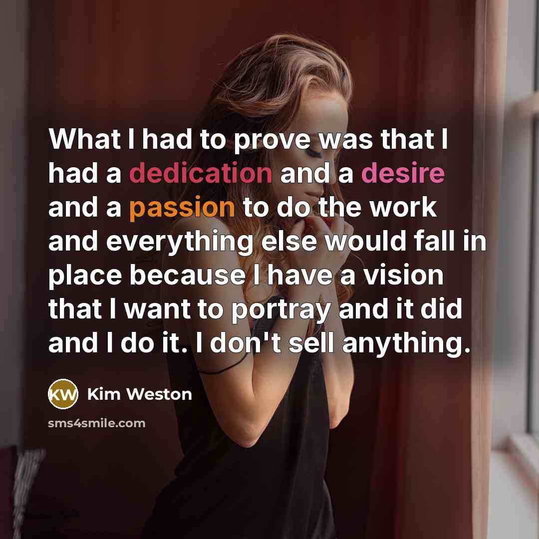 “What I had to prove was that I had a dedication and a desire and a passion to do the work and everything else would fall in place because I have a vision that I want to portray and it did and I do it. I don't sell anything.” quote by Kim Weston