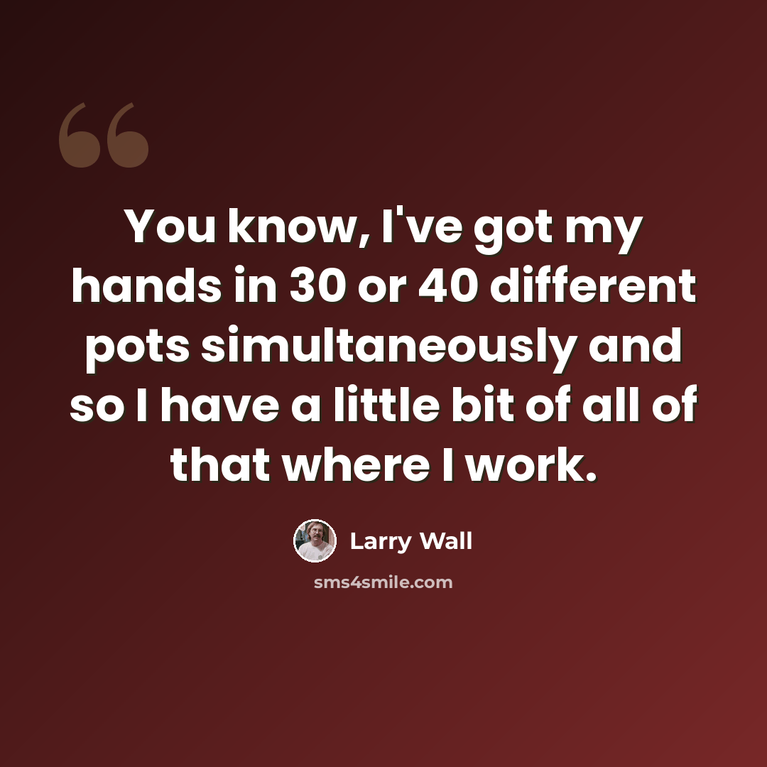“You know, I've got my hands in 30 or 40 different pots simultaneously and so I have a little bit of all of that where I work.” quote by Larry Wall