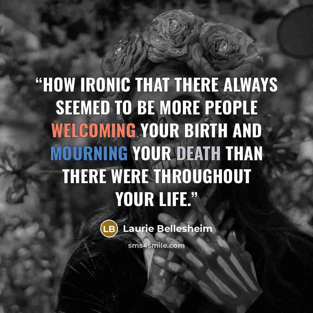 “How ironic that there always seemed to be more people welcoming your birth and mourning your death than there were throughout your life.” quote by Laurie Bellesheim