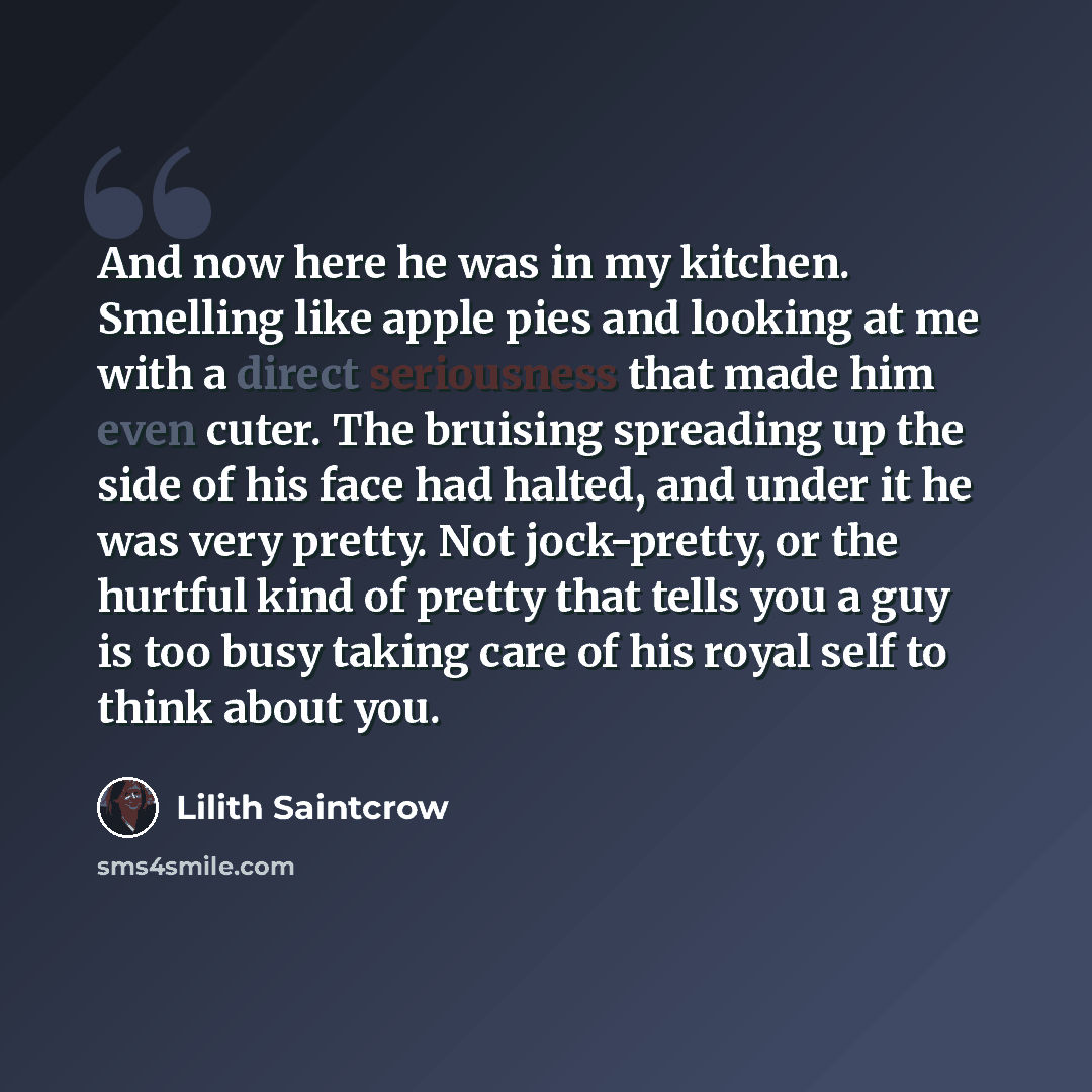 “And now here he was in my kitchen. Smelling like apple pies and looking at me with a direct seriousness that made him even cuter. The bruising spreading up the side of his face had halted, and under it he was very pretty. Not jock-pretty, or the hurtful kind of pretty that tells you a guy is too…” quote by Lilith Saintcrow