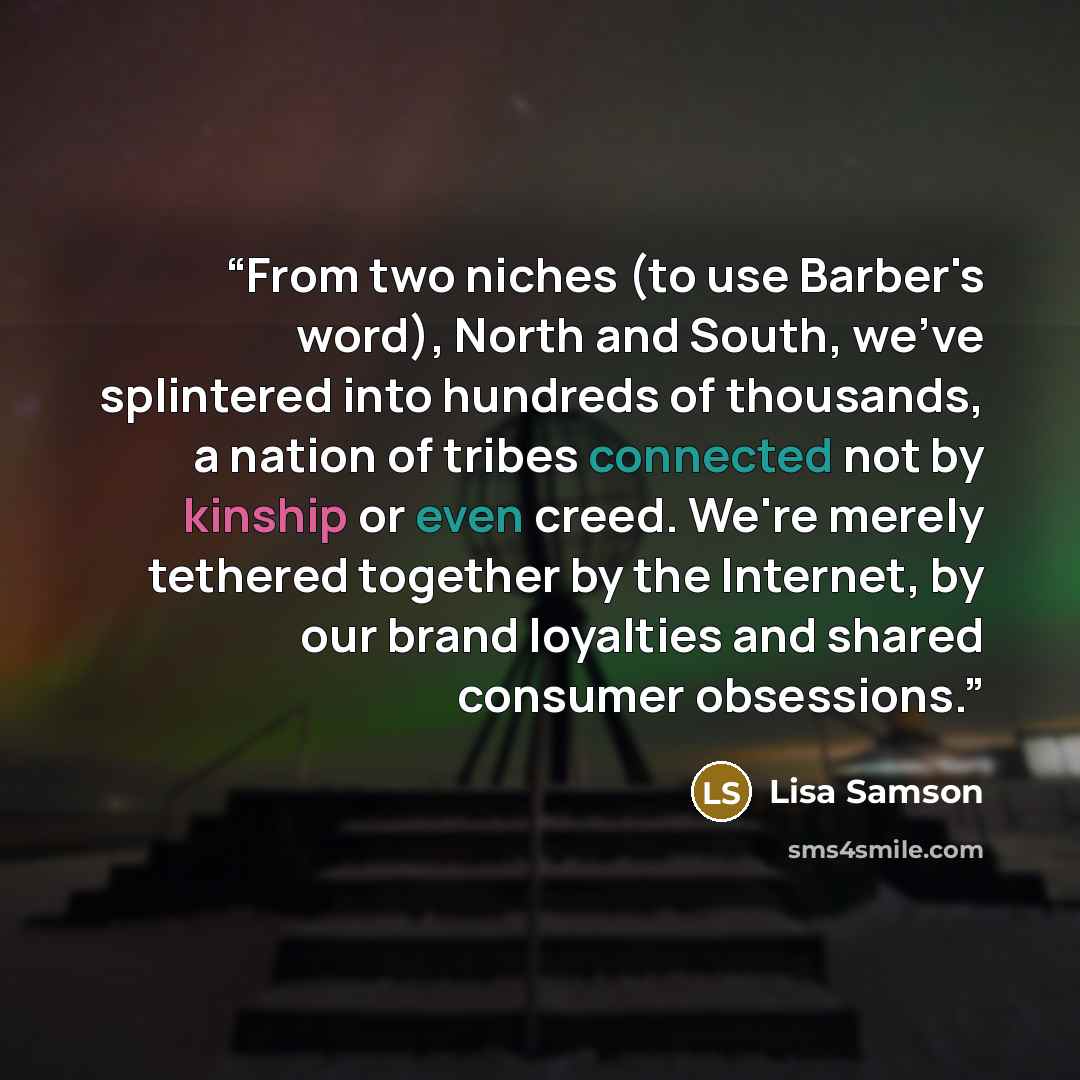 “From two niches (to use Barber's word), North and South, we've splintered into hundreds of thousands, a nation of tribes connected not by kinship or even creed. We're merely tethered together by the Internet, by our brand loyalties and shared consumer obsessions.” quote by Lisa Samson