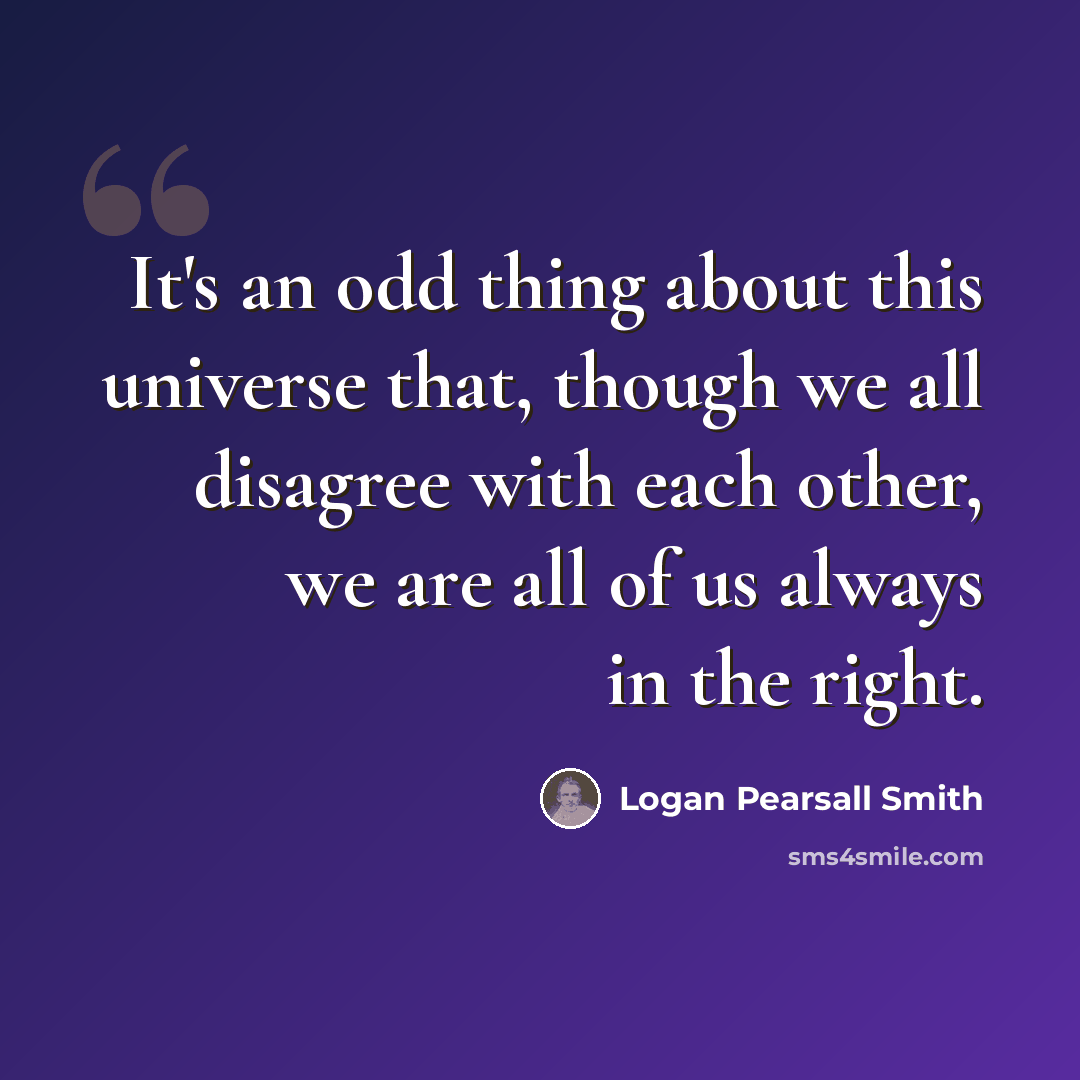 “It's an odd thing about this universe that, though we all disagree with each other, we are all of us always in the right.” quote by Logan Pearsall Smith