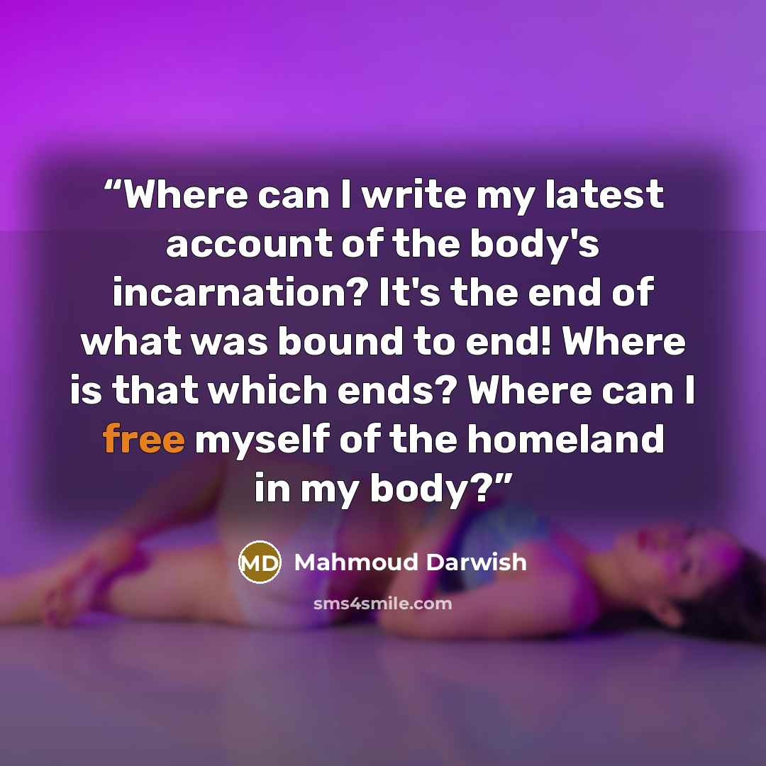 “Where can I write my latest account of the body's incarnation? It's the end of what was bound to end! Where is that which ends? Where can I free myself of the homeland in my body?” quote by Mahmoud Darwish