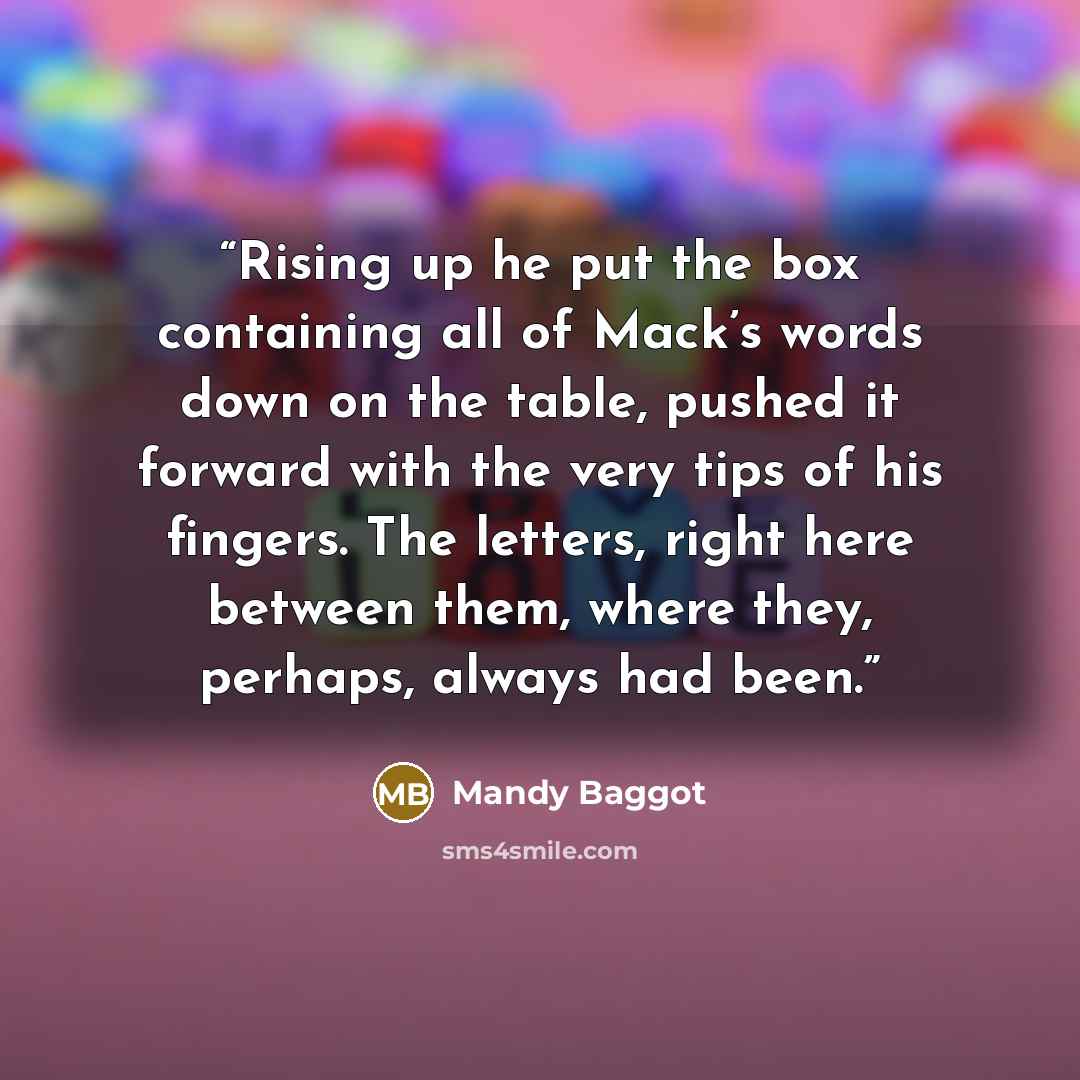 “Rising up he put the box containing all of Mack’s words down on the table, pushed it forward with the very tips of his fingers. The letters, right here between them, where they, perhaps, always had been.” quote by Mandy Baggot