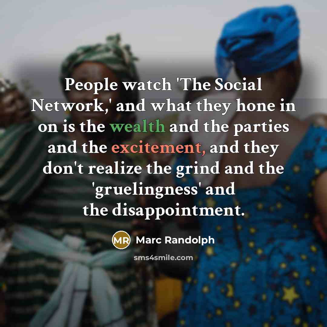 “People watch 'The Social Network,' and what they hone in on is the wealth and the parties and the excitement, and they don't realize the grind and the 'gruelingness' and the disappointment.” quote by Marc Randolph