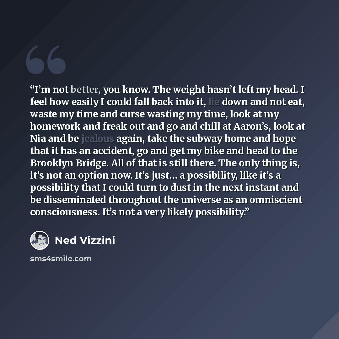 “I’m not better, you know. The weight hasn’t left my head. I feel how easily I could fall back into it, lie down and not eat, waste my time and curse wasting my time, look at my homework and freak out and go and chill at Aaron’s, look at Nia and be jealous again, take the subway home and hope that…” quote by Ned Vizzini