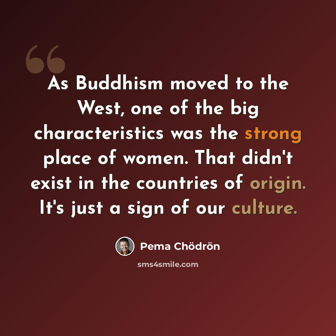 “As Buddhism moved to the West, one of the big characteristics was the strong place of women. That didn't exist in the countries of origin. It's just a sign of our culture.” quote by Pema Chodron